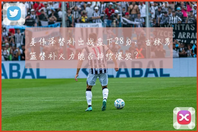 姜伟泽替补出战轰下28分，吉林男篮替补火力能否持续爆发？