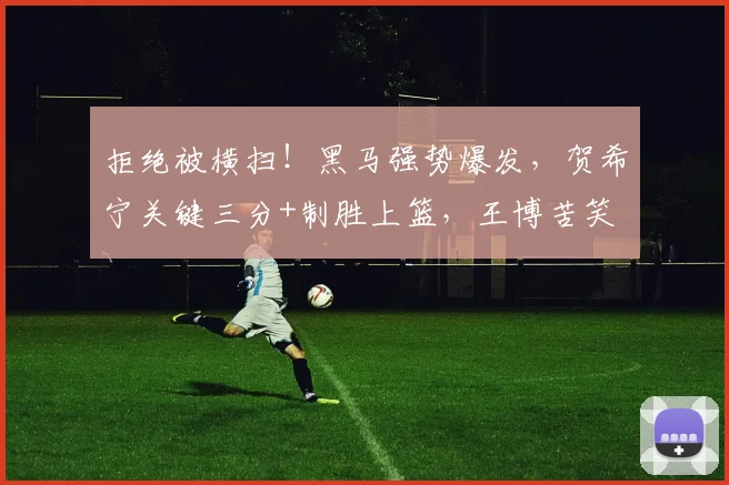 拒绝被横扫！黑马强势爆发，贺希宁关键三分+制胜上篮，王博苦笑
