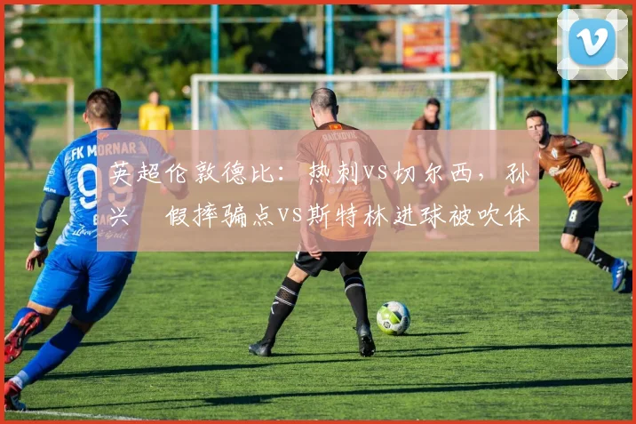 英超伦敦德比：热刺vs切尔西，孙兴慜假摔骗点vs斯特林进球被吹体毛越位，VAR技术误差官方道歉