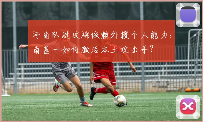 河南队进攻端依赖外援个人能力，南基一如何激活本土攻击手？