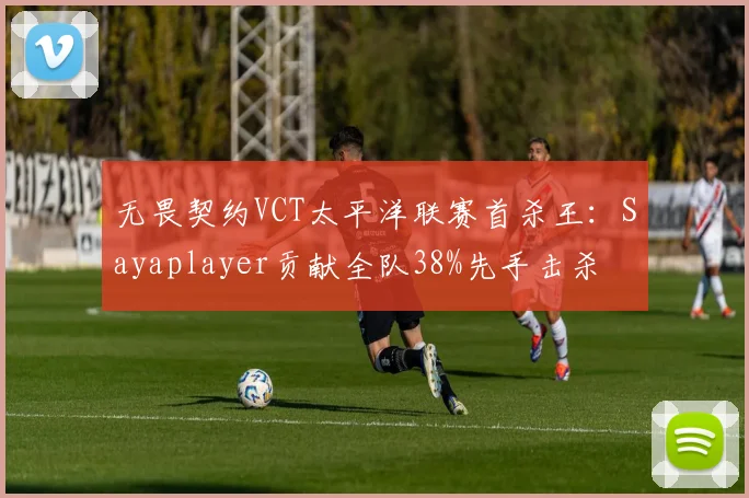 无畏契约VCT太平洋联赛首杀王：Sayaplayer贡献全队38%先手击杀
